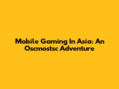 Mobile Gaming In Asia: An Oscmostsc Adventure