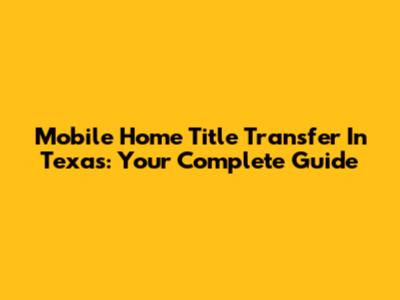 Mobile Home Title Transfer In Texas: Your Complete Guide