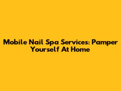 Mobile Nail Spa Services: Pamper Yourself At Home