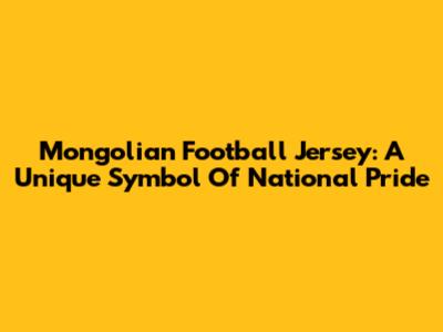Mongolian Football Jersey: A Unique Symbol Of National Pride