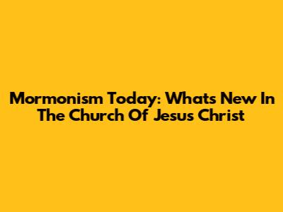 Mormonism Today: What's New In The Church Of Jesus Christ