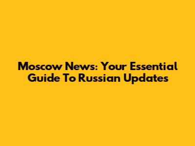 Moscow News: Your Essential Guide To Russian Updates