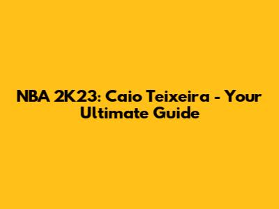 NBA 2K23: Caio Teixeira - Your Ultimate Guide