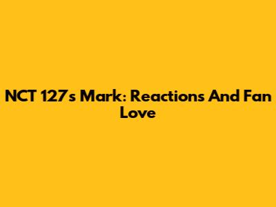 NCT 127's Mark: Reactions And Fan Love