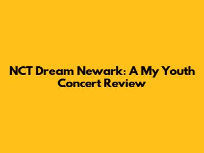 NCT Dream Newark: A "My Youth" Concert Review