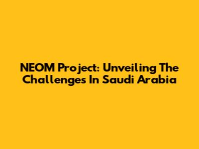 NEOM Project: Unveiling The Challenges In Saudi Arabia