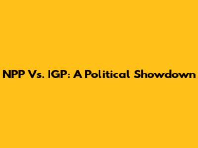 NPP Vs. IGP: A Political Showdown
