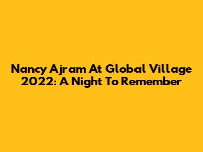 Nancy Ajram At Global Village 2022: A Night To Remember