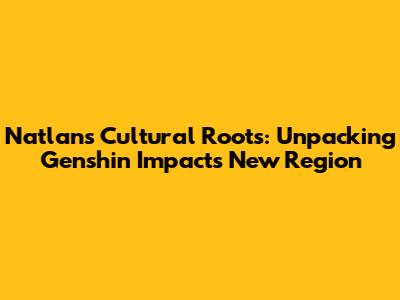 Natlan's Cultural Roots: Unpacking Genshin Impact's New Region