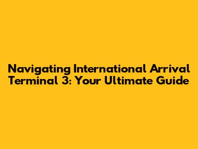 Navigating International Arrival Terminal 3: Your Ultimate Guide