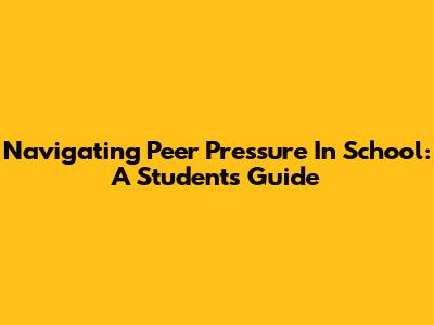 Navigating Peer Pressure In School: A Student's Guide
