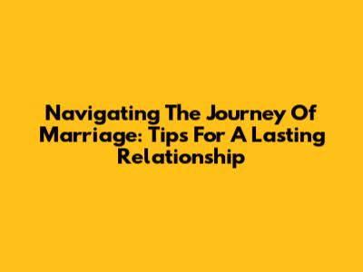 Navigating The Journey Of Marriage: Tips For A Lasting Relationship