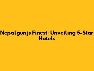 Nepalgunj's Finest: Unveiling 5-Star Hotels