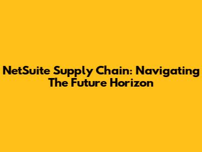 NetSuite Supply Chain: Navigating The Future Horizon