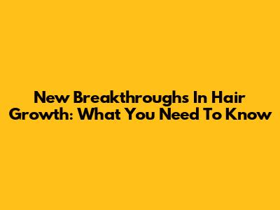 New Breakthroughs In Hair Growth: What You Need To Know