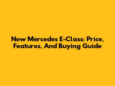 New Mercedes E-Class: Price, Features, And Buying Guide