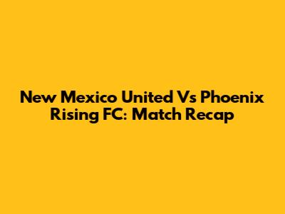 New Mexico United Vs Phoenix Rising FC: Match Recap
