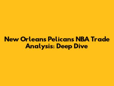 New Orleans Pelicans NBA Trade Analysis: Deep Dive