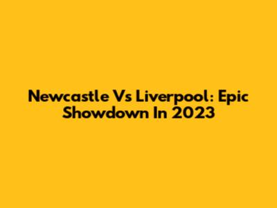 Newcastle Vs Liverpool: Epic Showdown In 2023