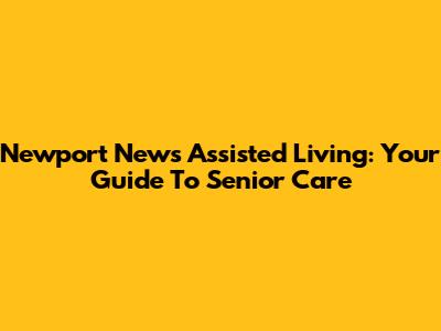 Newport News Assisted Living: Your Guide To Senior Care