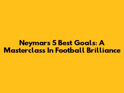 Neymar's 5 Best Goals: A Masterclass In Football Brilliance