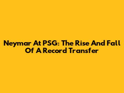 Neymar At PSG: The Rise And Fall Of A Record Transfer