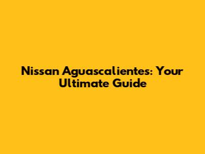 Nissan Aguascalientes: Your Ultimate Guide