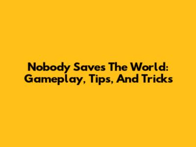 Nobody Saves The World: Gameplay, Tips, And Tricks
