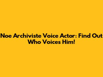Noe Archiviste Voice Actor: Find Out Who Voices Him!