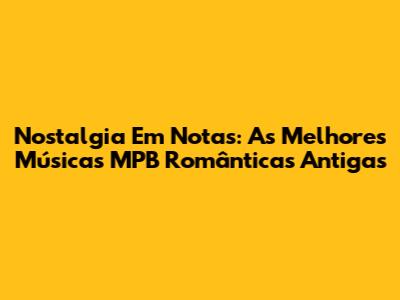 Nostalgia Em Notas: As Melhores Músicas MPB Românticas Antigas