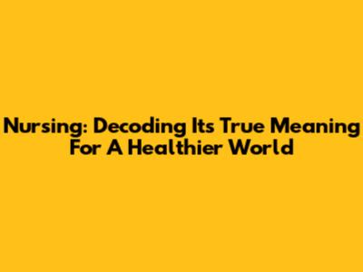 Nursing: Decoding Its True Meaning For A Healthier World