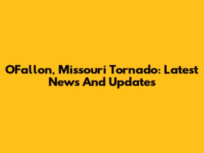 O'Fallon, Missouri Tornado: Latest News And Updates