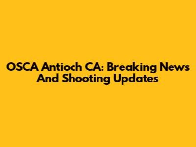 OSCA Antioch CA: Breaking News And Shooting Updates