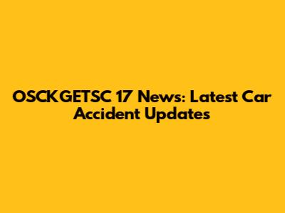 OSCKGETSC 17 News: Latest Car Accident Updates