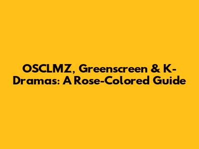 OSCLMZ, Greenscreen & K-Dramas: A Rose-Colored Guide
