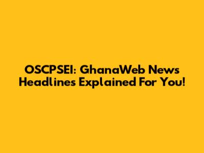 OSCPSEI: GhanaWeb News Headlines Explained For You!