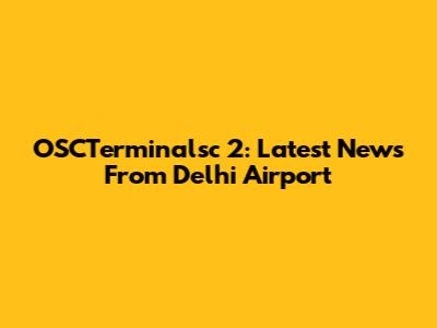 OSCTerminalsc 2: Latest News From Delhi Airport