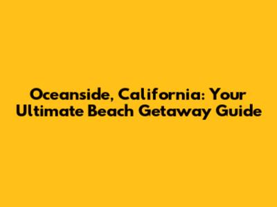 Oceanside, California: Your Ultimate Beach Getaway Guide