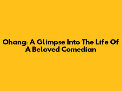 Ohang: A Glimpse Into The Life Of A Beloved Comedian