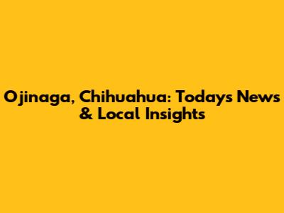 Ojinaga, Chihuahua: Today's News & Local Insights