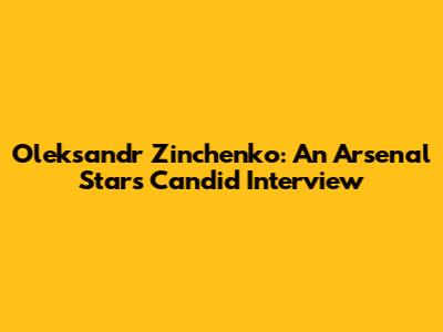 Oleksandr Zinchenko: An Arsenal Star's Candid Interview