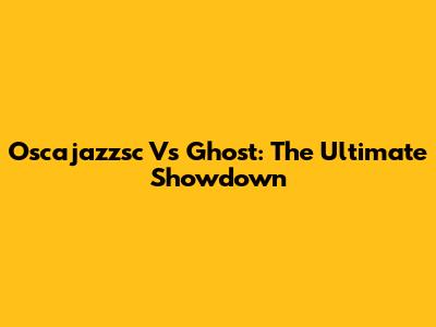 Oscajazzsc Vs Ghost: The Ultimate Showdown