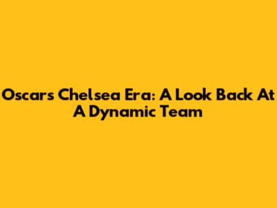 Oscar's Chelsea Era: A Look Back At A Dynamic Team
