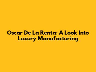 Oscar De La Renta: A Look Into Luxury Manufacturing