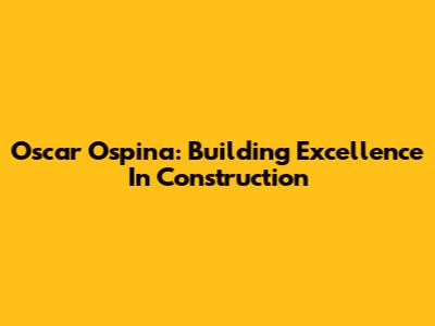 Oscar Ospina: Building Excellence In Construction
