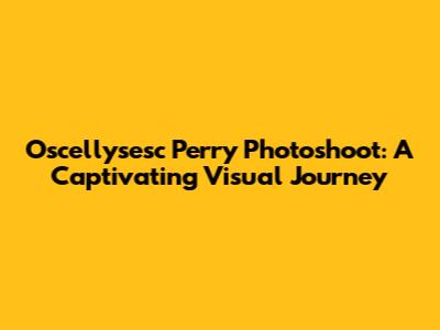 Oscellysesc Perry Photoshoot: A Captivating Visual Journey