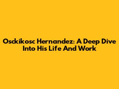 Osckikosc Hernandez: A Deep Dive Into His Life And Work