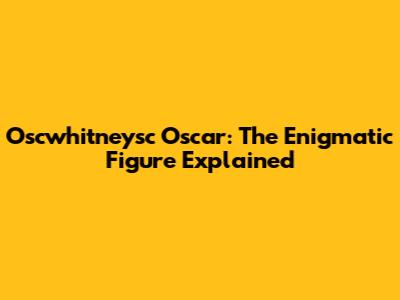 Oscwhitneysc Oscar: The Enigmatic Figure Explained