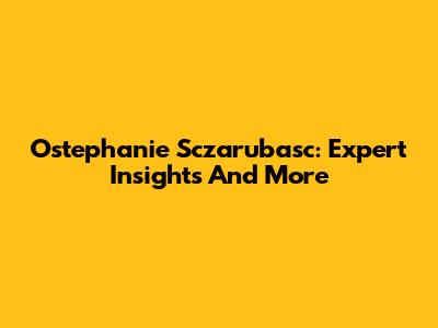 Ostephanie Sczarubasc: Expert Insights And More