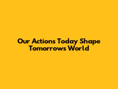 Our Actions Today Shape Tomorrow's World